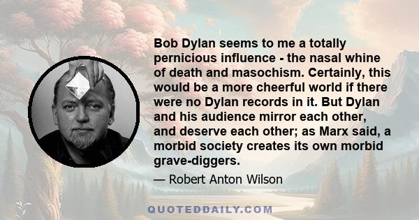 Bob Dylan seems to me a totally pernicious influence - the nasal whine of death and masochism. Certainly, this would be a more cheerful world if there were no Dylan records in it. But Dylan and his audience mirror each