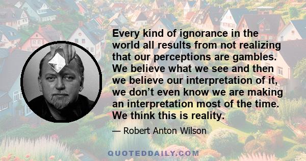 Every kind of ignorance in the world all results from not realizing that our perceptions are gambles. We believe what we see and then we believe our interpretation of it, we don’t even know we are making an