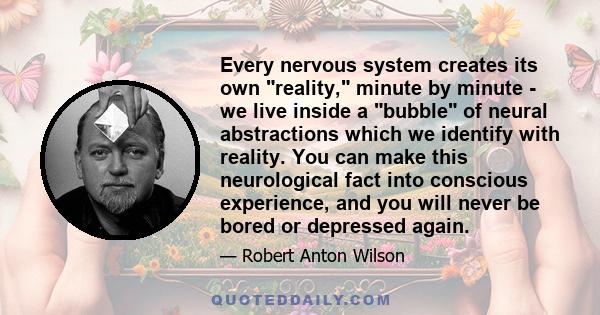 Every nervous system creates its own reality, minute by minute - we live inside a bubble of neural abstractions which we identify with reality. You can make this neurological fact into conscious experience, and you will 