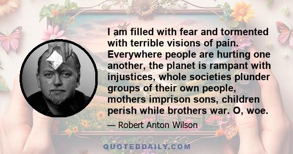 I am filled with fear and tormented with terrible visions of pain. Everywhere people are hurting one another, the planet is rampant with injustices, whole societies plunder groups of their own people, mothers imprison