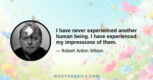 I have never experienced another human being. I have experienced my impressions of them.