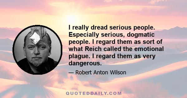 I really dread serious people. Especially serious, dogmatic people. I regard them as sort of what Reich called the emotional plague. I regard them as very dangerous.