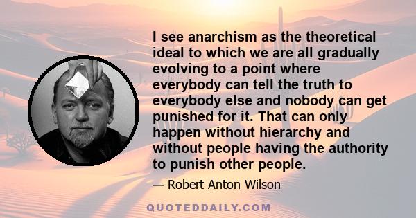 I see anarchism as the theoretical ideal to which we are all gradually evolving to a point where everybody can tell the truth to everybody else and nobody can get punished for it. That can only happen without hierarchy