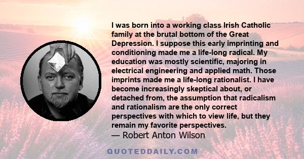 I was born into a working class Irish Catholic family at the brutal bottom of the Great Depression. I suppose this early imprinting and conditioning made me a life-long radical. My education was mostly scientific,