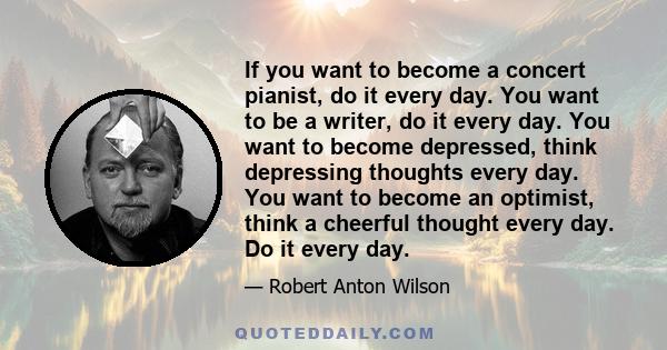 If you want to become a concert pianist, do it every day. You want to be a writer, do it every day. You want to become depressed, think depressing thoughts every day. You want to become an optimist, think a cheerful