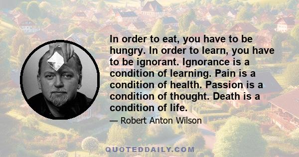 In order to eat, you have to be hungry. In order to learn, you have to be ignorant. Ignorance is a condition of learning. Pain is a condition of health. Passion is a condition of thought. Death is a condition of life.