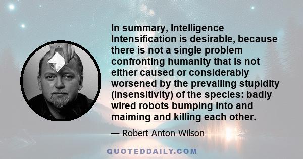 In summary, Intelligence Intensification is desirable, because there is not a single problem confronting humanity that is not either caused or considerably worsened by the prevailing stupidity (insensitivity) of the