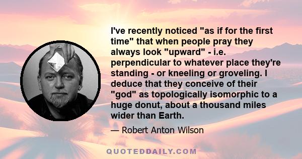 I've recently noticed as if for the first time that when people pray they always look upward - i.e. perpendicular to whatever place they're standing - or kneeling or groveling. I deduce that they conceive of their god