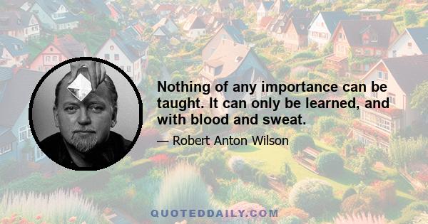 Nothing of any importance can be taught. It can only be learned, and with blood and sweat.