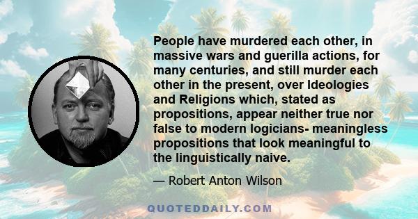 People have murdered each other, in massive wars and guerilla actions, for many centuries, and still murder each other in the present, over Ideologies and Religions which, stated as propositions, appear neither true nor 