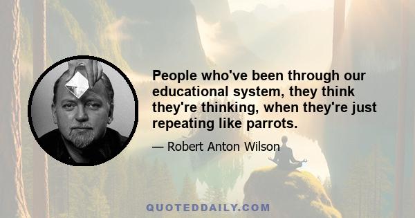 People who've been through our educational system, they think they're thinking, when they're just repeating like parrots.