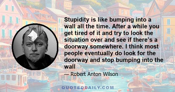 Stupidity is like bumping into a wall all the time. After a while you get tired of it and try to look the situation over and see if there’s a doorway somewhere. I think most people eventually do look for the doorway and 