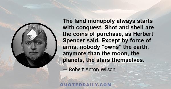 The land monopoly always starts with conquest. Shot and shell are the coins of purchase, as Herbert Spencer said. Except by force of arms, nobody owns the earth, anymore than the moon, the planets, the stars themselves.