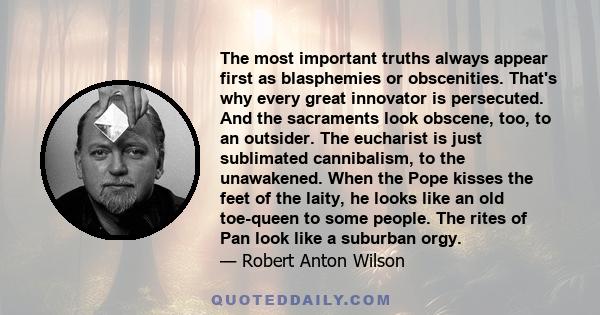 The most important truths always appear first as blasphemies or obscenities. That's why every great innovator is persecuted. And the sacraments look obscene, too, to an outsider. The eucharist is just sublimated