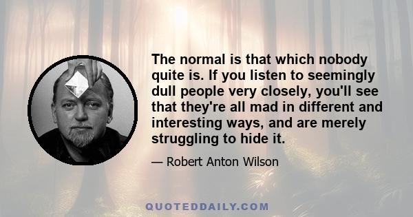 The normal is that which nobody quite is. If you listen to seemingly dull people very closely, you'll see that they're all mad in different and interesting ways, and are merely struggling to hide it.