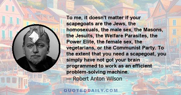 To me, it doesn't matter if your scapegoats are the Jews, the homosexuals, the male sex, the Masons, the Jesuits, the Welfare Parasites, the Power Elite, the female sex, the vegetarians, or the Communist Party. To the