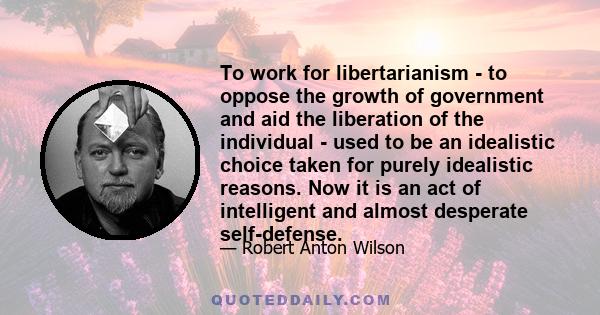 To work for libertarianism - to oppose the growth of government and aid the liberation of the individual - used to be an idealistic choice taken for purely idealistic reasons. Now it is an act of intelligent and almost