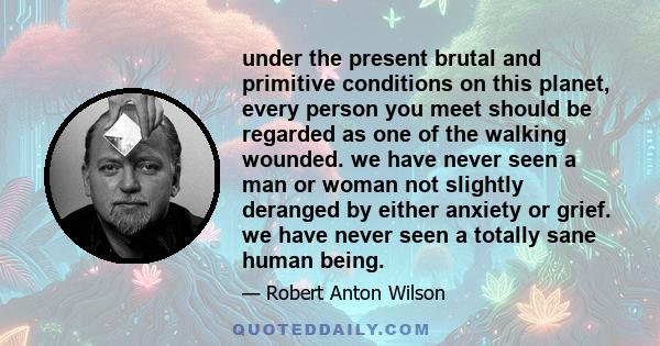 under the present brutal and primitive conditions on this planet, every person you meet should be regarded as one of the walking wounded. we have never seen a man or woman not slightly deranged by either anxiety or