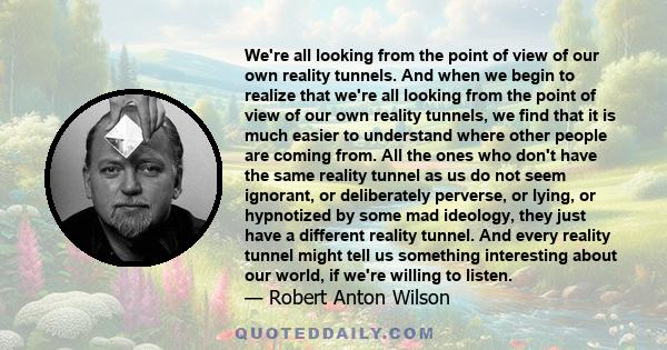 We're all looking from the point of view of our own reality tunnels. And when we begin to realize that we're all looking from the point of view of our own reality tunnels, we find that it is much easier to understand