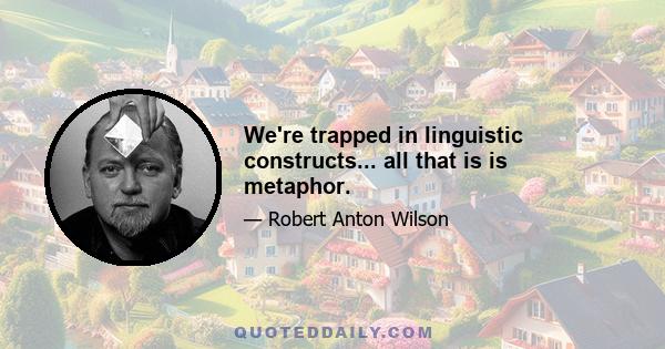 We're trapped in linguistic constructs... all that is is metaphor.