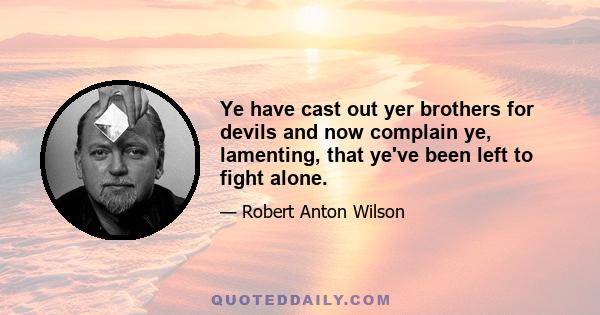 Ye have cast out yer brothers for devils and now complain ye, lamenting, that ye've been left to fight alone.