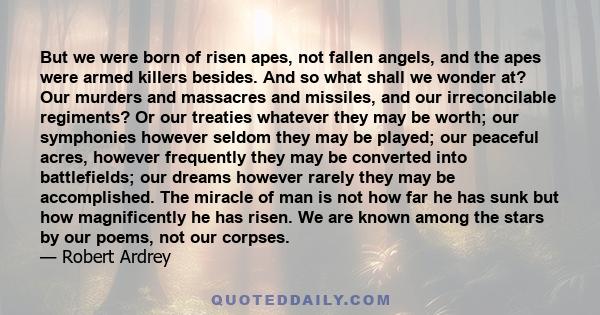 But we were born of risen apes, not fallen angels, and the apes were armed killers besides. And so what shall we wonder at? Our murders and massacres and missiles, and our irreconcilable regiments? Or our treaties