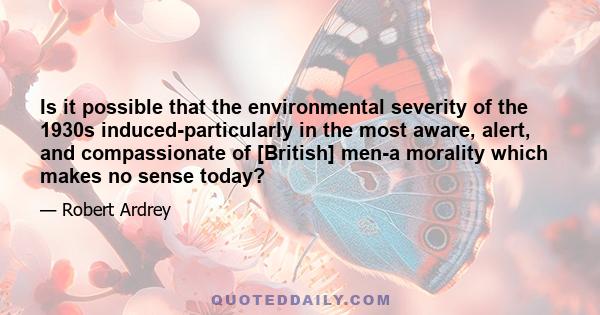 Is it possible that the environmental severity of the 1930s induced-particularly in the most aware, alert, and compassionate of [British] men-a morality which makes no sense today?