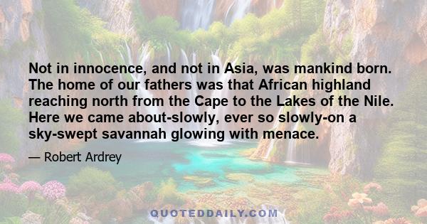 Not in innocence, and not in Asia, was mankind born. The home of our fathers was that African highland reaching north from the Cape to the Lakes of the Nile. Here we came about-slowly, ever so slowly-on a sky-swept