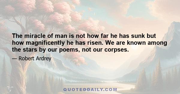 The miracle of man is not how far he has sunk but how magnificently he has risen. We are known among the stars by our poems, not our corpses.