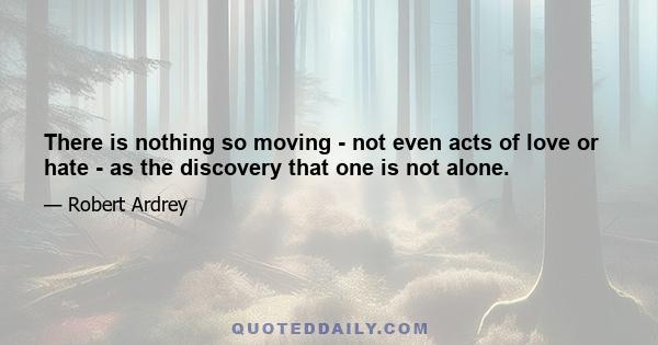 There is nothing so moving - not even acts of love or hate - as the discovery that one is not alone.