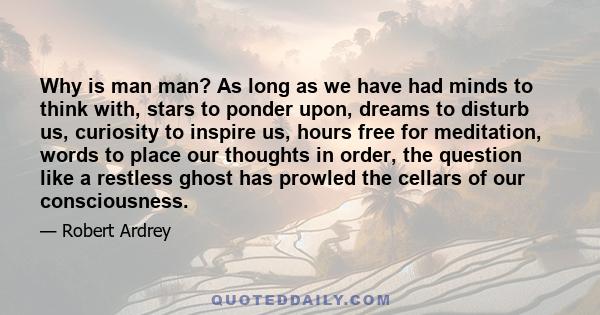 Why is man man? As long as we have had minds to think with, stars to ponder upon, dreams to disturb us, curiosity to inspire us, hours free for meditation, words to place our thoughts in order, the question like a