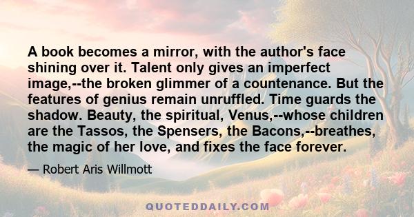 A book becomes a mirror, with the author's face shining over it. Talent only gives an imperfect image,--the broken glimmer of a countenance. But the features of genius remain unruffled. Time guards the shadow. Beauty,