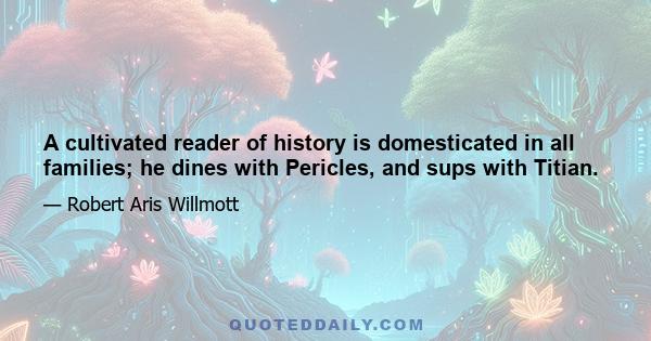 A cultivated reader of history is domesticated in all families; he dines with Pericles, and sups with Titian.