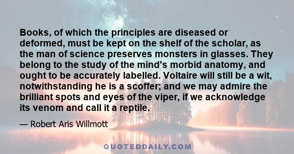 Books, of which the principles are diseased or deformed, must be kept on the shelf of the scholar, as the man of science preserves monsters in glasses. They belong to the study of the mind's morbid anatomy, and ought to 