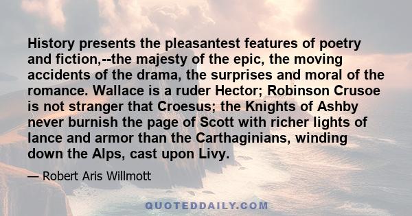 History presents the pleasantest features of poetry and fiction,--the majesty of the epic, the moving accidents of the drama, the surprises and moral of the romance. Wallace is a ruder Hector; Robinson Crusoe is not