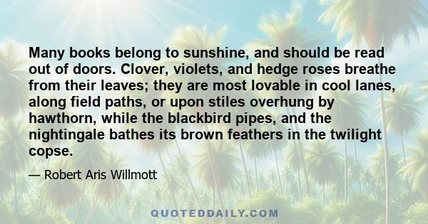 Many books belong to sunshine, and should be read out of doors. Clover, violets, and hedge roses breathe from their leaves; they are most lovable in cool lanes, along field paths, or upon stiles overhung by hawthorn,