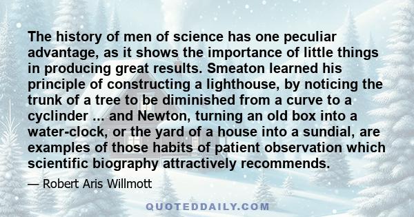 The history of men of science has one peculiar advantage, as it shows the importance of little things in producing great results. Smeaton learned his principle of constructing a lighthouse, by noticing the trunk of a