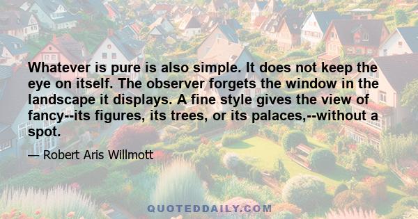 Whatever is pure is also simple. It does not keep the eye on itself. The observer forgets the window in the landscape it displays. A fine style gives the view of fancy--its figures, its trees, or its palaces,--without a 