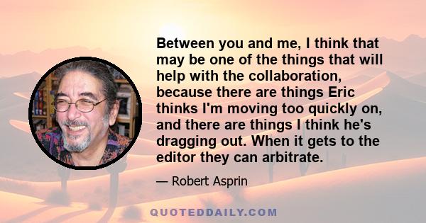 Between you and me, I think that may be one of the things that will help with the collaboration, because there are things Eric thinks I'm moving too quickly on, and there are things I think he's dragging out. When it