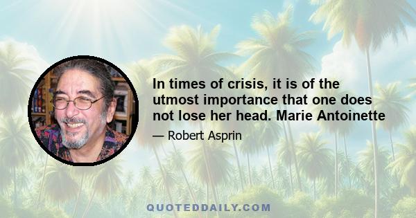 In times of crisis, it is of the utmost importance that one does not lose her head. Marie Antoinette