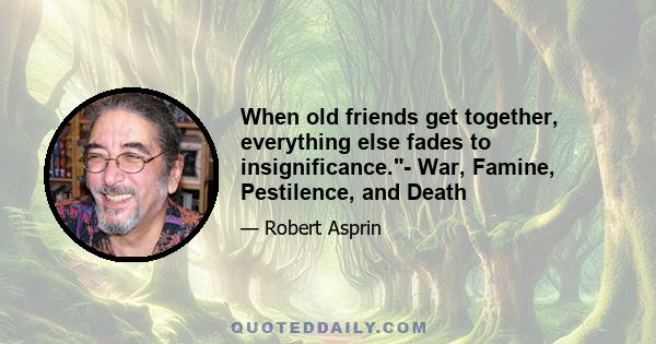 When old friends get together, everything else fades to insignificance.- War, Famine, Pestilence, and Death