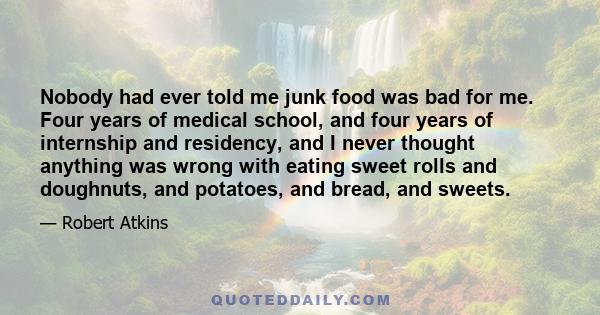 Nobody had ever told me junk food was bad for me. Four years of medical school, and four years of internship and residency, and I never thought anything was wrong with eating sweet rolls and doughnuts, and potatoes, and 