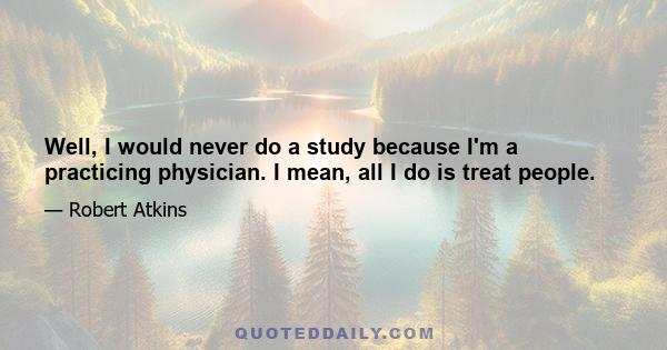 Well, I would never do a study because I'm a practicing physician. I mean, all I do is treat people.