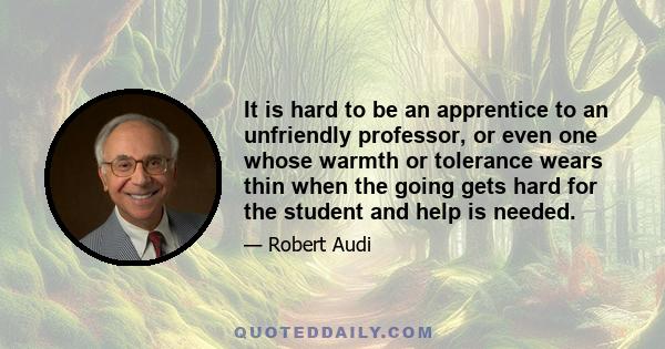 It is hard to be an apprentice to an unfriendly professor, or even one whose warmth or tolerance wears thin when the going gets hard for the student and help is needed.