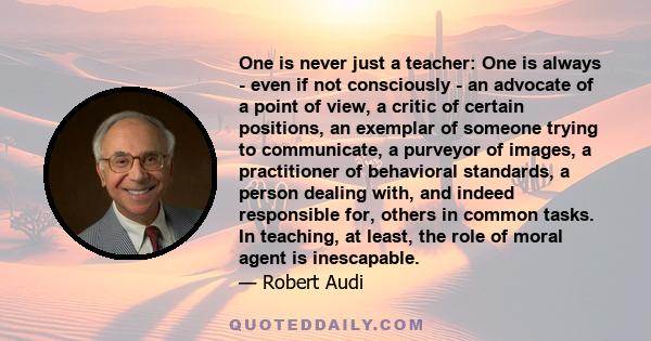 One is never just a teacher: One is always - even if not consciously - an advocate of a point of view, a critic of certain positions, an exemplar of someone trying to communicate, a purveyor of images, a practitioner of 