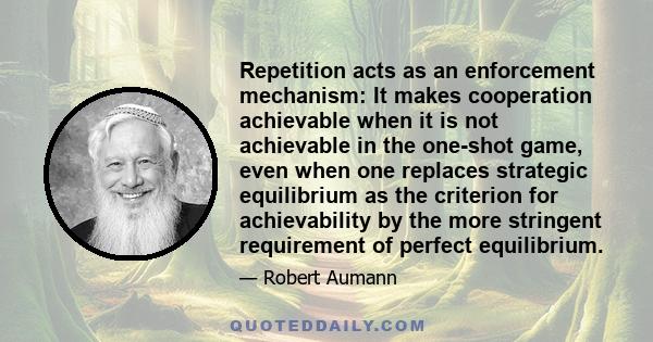 Repetition acts as an enforcement mechanism: It makes cooperation achievable when it is not achievable in the one-shot game, even when one replaces strategic equilibrium as the criterion for achievability by the more