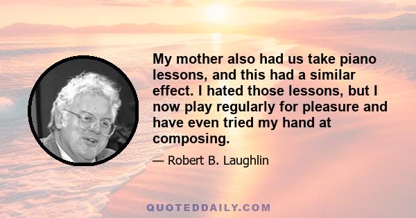 My mother also had us take piano lessons, and this had a similar effect. I hated those lessons, but I now play regularly for pleasure and have even tried my hand at composing.