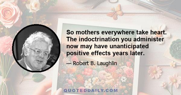 So mothers everywhere take heart. The indoctrination you administer now may have unanticipated positive effects years later.