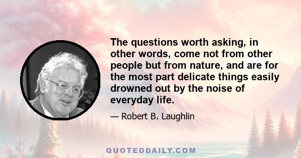 The questions worth asking, in other words, come not from other people but from nature, and are for the most part delicate things easily drowned out by the noise of everyday life.