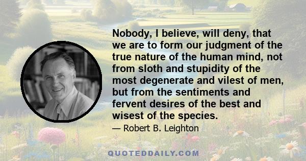 Nobody, I believe, will deny, that we are to form our judgment of the true nature of the human mind, not from sloth and stupidity of the most degenerate and vilest of men, but from the sentiments and fervent desires of